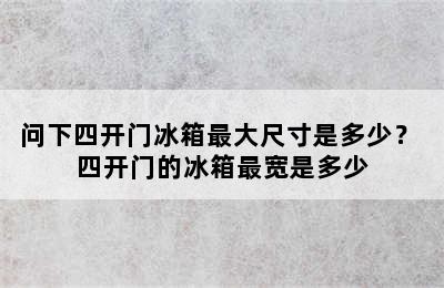 问下四开门冰箱最大尺寸是多少？ 四开门的冰箱最宽是多少